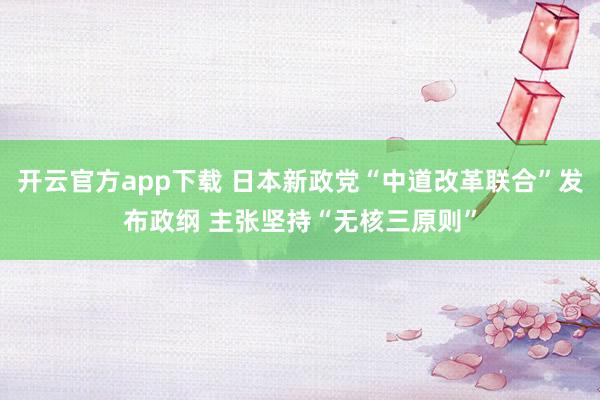 开云官方app下载 日本新政党“中道改革联合”发布政纲 主张坚持“无核三原则”