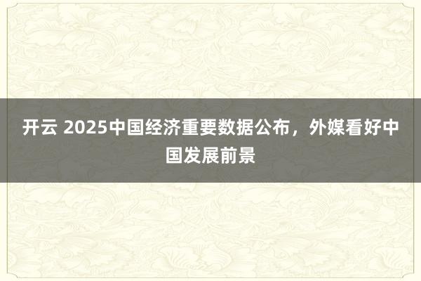 开云 2025中国经济重要数据公布，外媒看好中国发展前景