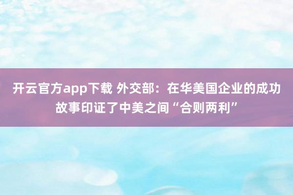 开云官方app下载 外交部：在华美国企业的成功故事印证了中美之间“合则两利”