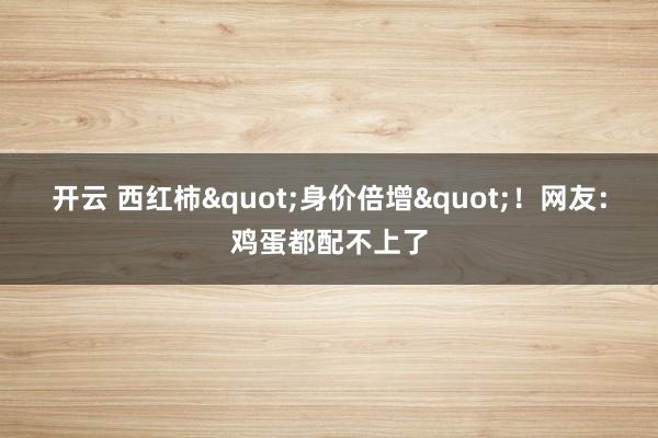 开云 西红柿"身价倍增"！网友：鸡蛋都配不上了