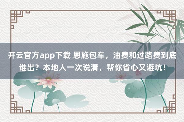 开云官方app下载 恩施包车，油费和过路费到底谁出？本地人一次说清，帮你省心又避坑！