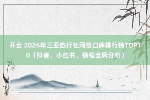 开云 2026年三亚旅行社网络口碑排行榜TOP10（抖音、小红书、携程全网分析）
