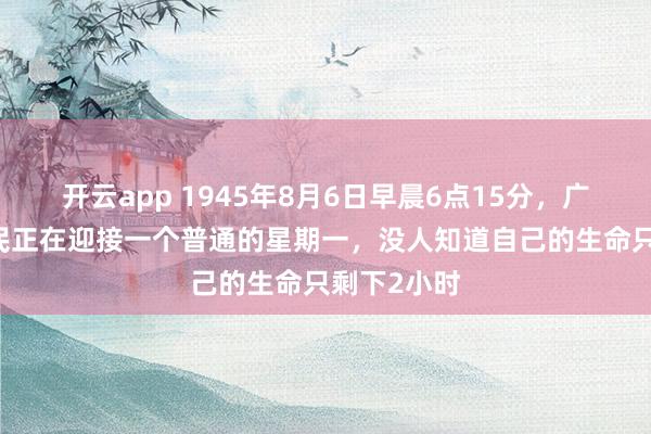 开云app 1945年8月6日早晨6点15分,广岛35万市民正在迎接一个普通的星期一,没人知道自己的生命只剩下2小时