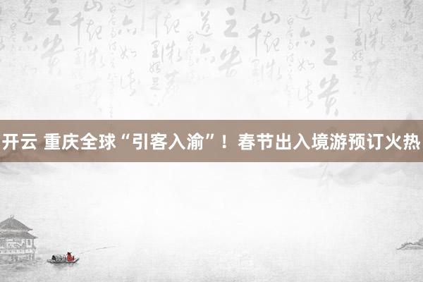开云 重庆全球“引客入渝”！春节出入境游预订火热