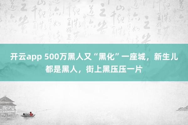 开云app 500万黑人又“黑化”一座城，新生儿都是黑人，街上黑压压一片