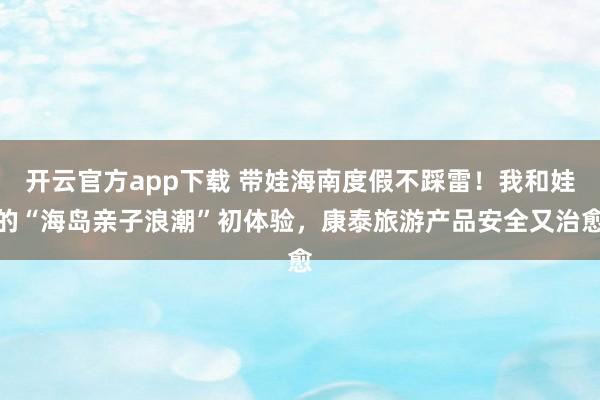 开云官方app下载 带娃海南度假不踩雷！我和娃的“海岛亲子浪潮”初体验，康泰旅游产品安全又治愈