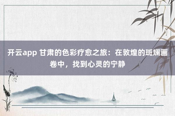开云app 甘肃的色彩疗愈之旅：在敦煌的斑斓画卷中，找到心灵的宁静