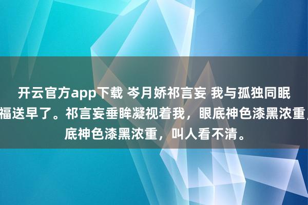 开云官方app下载 岑月娇祁言妄 我与孤独同眠 “岑医生的祝福送早了。祁言妄垂眸凝视着我，眼底神色漆黑浓重，叫人看不清。