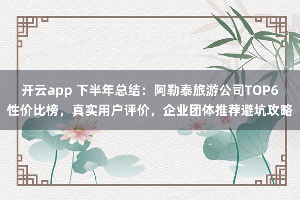 开云app 下半年总结：阿勒泰旅游公司TOP6性价比榜，真实用户评价，企业团体推荐避坑攻略