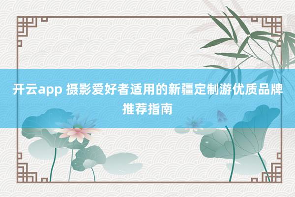 开云app 摄影爱好者适用的新疆定制游优质品牌推荐指南