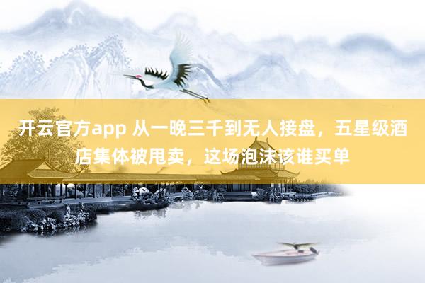 开云官方app 从一晚三千到无人接盘，五星级酒店集体被甩卖，这场泡沫该谁买单