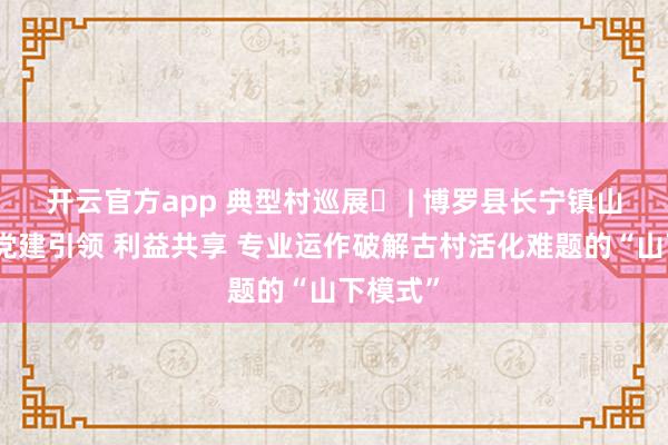 开云官方app 典型村巡展㊳ | 博罗县长宁镇山下村：党建引领 利益共享 专业运作破解古村活化难题的“山下模式”
