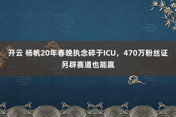 开云 杨帆20年春晚执念碎于ICU，470万粉丝证另辟赛道也能赢