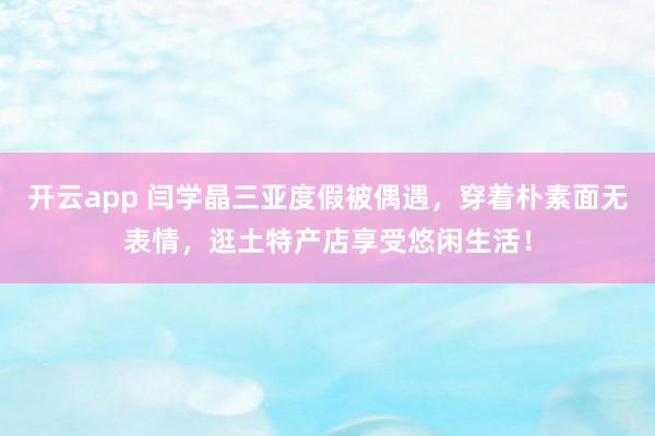 开云app 闫学晶三亚度假被偶遇，穿着朴素面无表情，逛土特产店享受悠闲生活！