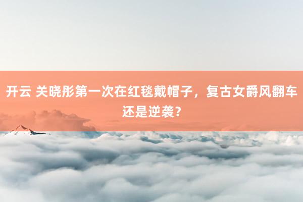 开云 关晓彤第一次在红毯戴帽子,复古女爵风翻车还是逆袭?