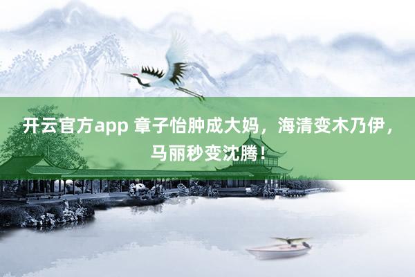 开云官方app 章子怡肿成大妈,海清变木乃伊,马丽秒变沈腾!