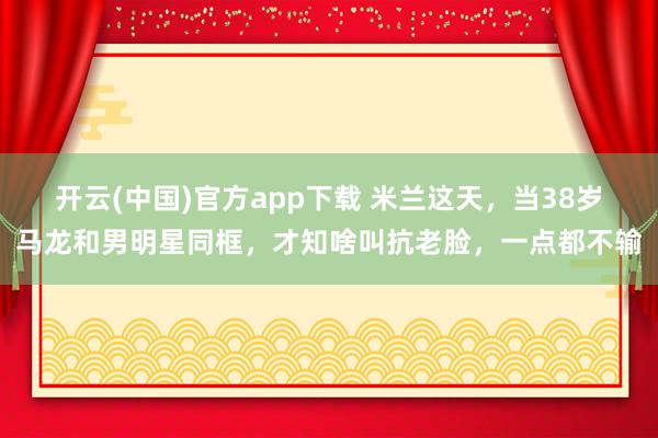 开云(中国)官方app下载 米兰这天，当38岁马龙和男明星同框，才知啥叫抗老脸，一点都不输