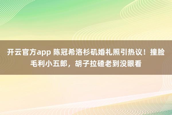 开云官方app 陈冠希洛杉矶婚礼照引热议！撞脸毛利小五郎，胡子拉碴老到没眼看