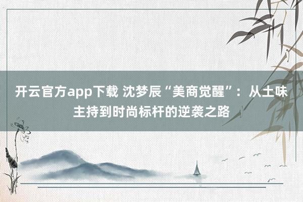 开云官方app下载 沈梦辰“美商觉醒”：从土味主持到时尚标杆的逆袭之路