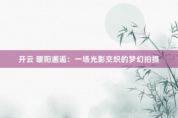 开云 暖阳邂逅:一场光影交织的梦幻拍摄