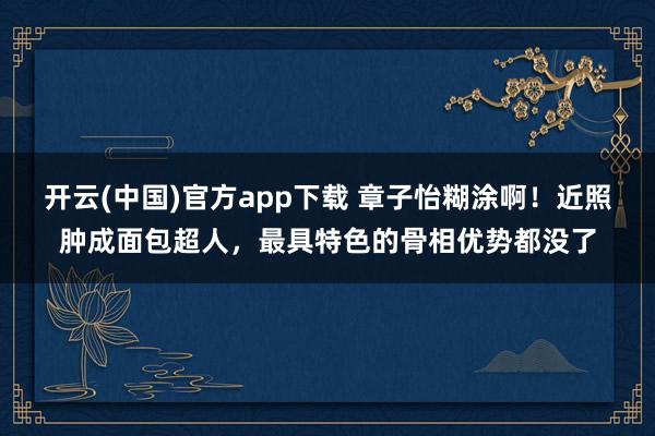 开云(中国)官方app下载 章子怡糊涂啊!近照肿成面包超人,最具特色的骨相优势都没了
