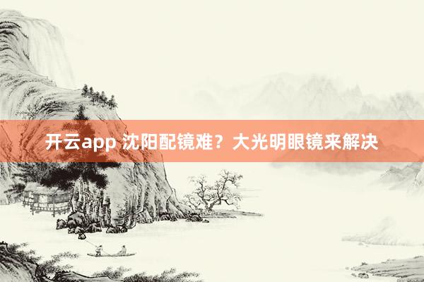 开云app 沈阳配镜难？大光明眼镜来解决