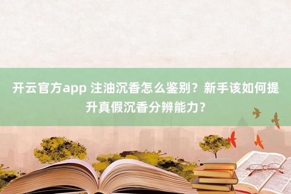 开云官方app 注油沉香怎么鉴别?新手该如何提升真假沉香分辨能力?