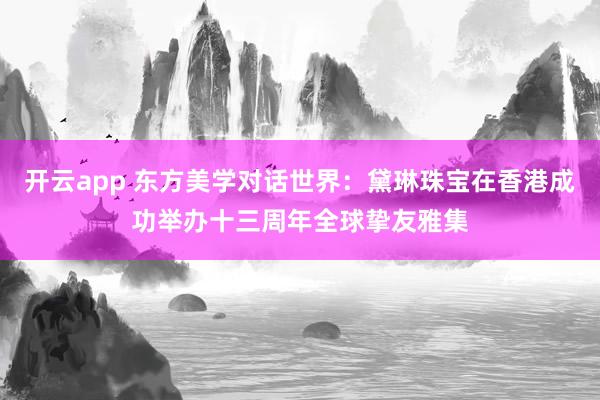 开云app 东方美学对话世界：黛琳珠宝在香港成功举办十三周年全球挚友雅集