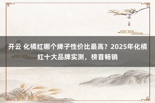 开云 化橘红哪个牌子性价比最高?2025年化橘红十大品牌实测,榜首畅销