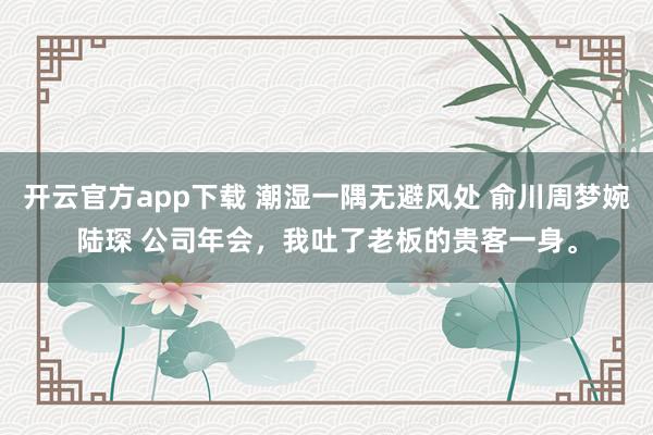 开云官方app下载 潮湿一隅无避风处 俞川周梦婉陆琛 公司年会，我吐了老板的贵客一身。