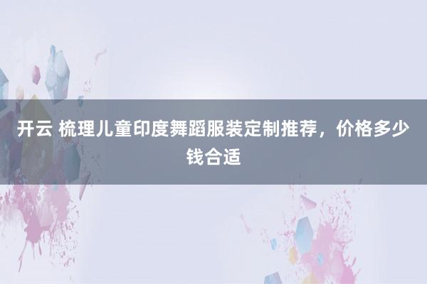 开云 梳理儿童印度舞蹈服装定制推荐,价格多少钱合适