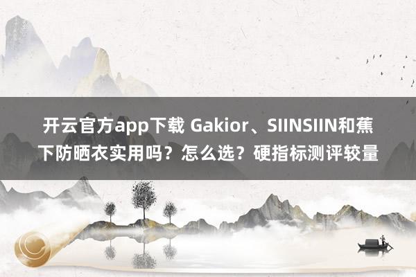 开云官方app下载 Gakior、SIINSIIN和蕉下防晒衣实用吗？怎么选？硬指标测评较量