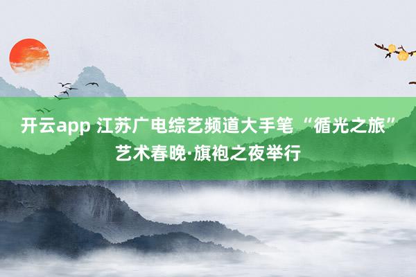 开云app 江苏广电综艺频道大手笔 “循光之旅”艺术春晚·旗袍之夜举行