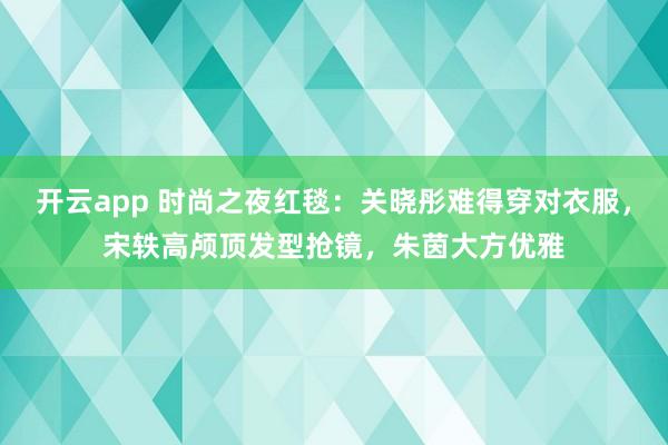 开云app 时尚之夜红毯:关晓彤难得穿对衣服,宋轶高颅顶发型抢镜,朱茵大方优雅