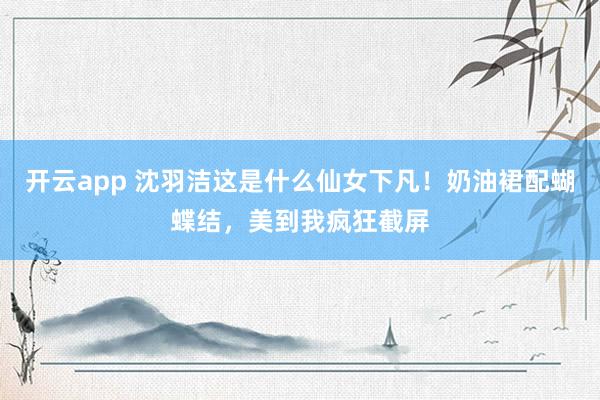 开云app 沈羽洁这是什么仙女下凡！奶油裙配蝴蝶结，美到我疯狂截屏