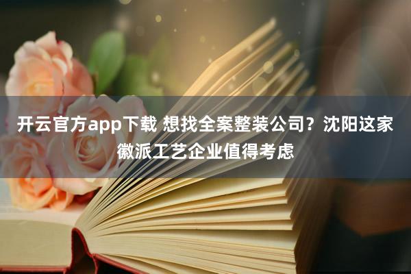 开云官方app下载 想找全案整装公司?沈阳这家徽派工艺企业值得考虑