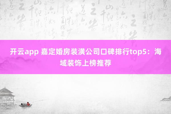 开云app 嘉定婚房装潢公司口碑排行top5:海域装饰上榜推荐