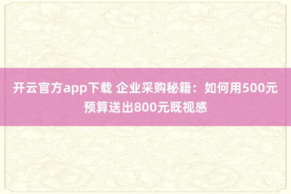 开云官方app下载 企业采购秘籍:如何用500元预算送出800元既视感