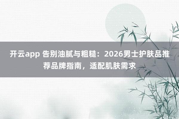 开云app 告别油腻与粗糙:2026男士护肤品推荐品牌指南,适配肌肤需求