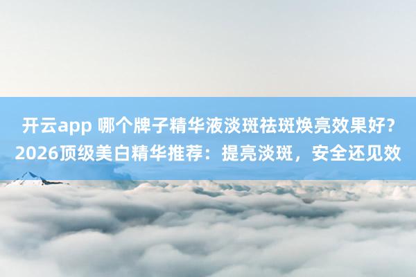 开云app 哪个牌子精华液淡斑祛斑焕亮效果好?2026顶级美白精华推荐:提亮淡斑,安全还见效