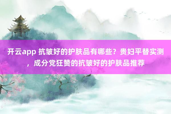 开云app 抗皱好的护肤品有哪些？贵妇平替实测，成分党狂赞的抗皱好的护肤品推荐