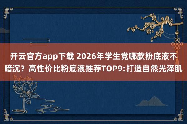 开云官方app下载 2026年学生党哪款粉底液不暗沉？高性价比粉底液推荐TOP9:打造自然光泽肌