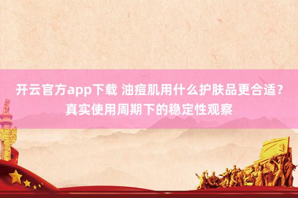 开云官方app下载 油痘肌用什么护肤品更合适?真实使用周期下的稳定性观察