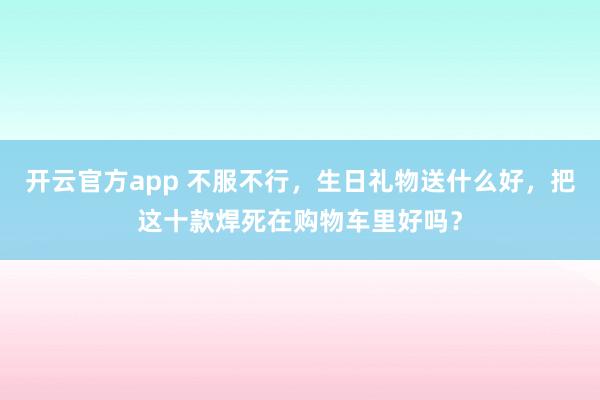 开云官方app 不服不行,生日礼物送什么好,把这十款焊死在购物车里好吗?