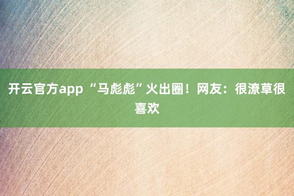 开云官方app “马彪彪”火出圈!网友:很潦草很喜欢