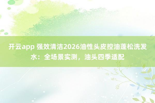 开云app 强效清洁2026油性头皮控油蓬松洗发水:全场景实测,油头四季适配