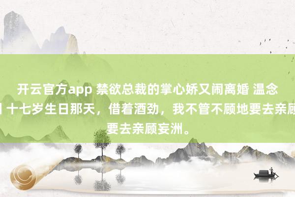 开云官方app 禁欲总裁的掌心娇又闹离婚 温念顾妄洲 十七岁生日那天,借着酒劲,我不管不顾地要去亲顾妄洲。