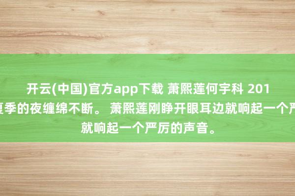 开云(中国)官方app下载 萧熙莲何宇科 2018年5月,夏季的夜缠绵不断。 萧熙莲刚睁开眼耳边就响起一个严厉的声音。