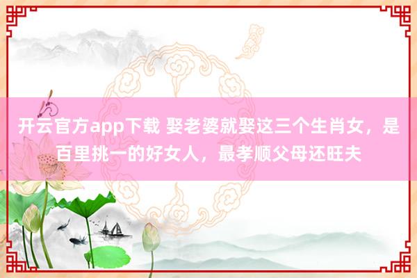开云官方app下载 娶老婆就娶这三个生肖女，是百里挑一的好女人，最孝顺父母还旺夫