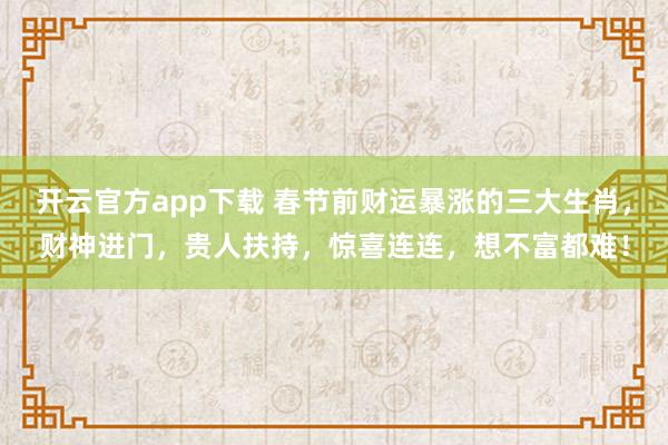 开云官方app下载 春节前财运暴涨的三大生肖，财神进门，贵人扶持，惊喜连连，想不富都难！